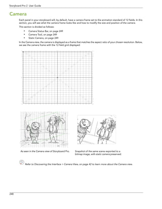 248 
Storyboard Pro 2 User Guide 
Camera 
Each panel in your storyboard will, by default, have a camera frame set to the animation standard of 12 fields. In this section, you will see what the camera frame looks like and how to modify the size and position of the camera. 
This section is divided as follows: 
•Camera Status Bar, on page 249 
•Camera Tool, on page 249 
•Static Camera, on page 249 
In the Camera view, the camera is displayed as a frame that matches the aspect ratio of your chosen resolution. Below, we see the camera frame with the 12 field grid displayed: 
Refer to Discovering the Interface > Camera View, on page 42 to learn more about the Camera view. 
As seen in the Camera view of Storyboard Pro.Snapshot of the same scene exported to a bitmap image, with static camera preserved.  