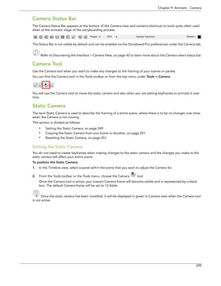 Chapter 9: Animatic Camera 
249 
Camera Status Bar 
The Camera Status Bar appears at the bottom of the Camera view and contains shortcuts to tools quite often used when at the animatic stage of the storyboarding process. 
This Status Bar is not visible by default and can be enabled via the Storyboard Pro preferences under the Camera tab. 
Refer to Discovering the Interface > Camera View, on page 42 to learn more about the Camera view’s status bar. 
Camera Tool 
Use the Camera tool when you want to make any changes to the framing of your scenes or panels. 
You can find the Camera tool in the Tools toolbar or from the top menu under Tools > Camera. 
You will use the Camera tool to move the static camera and also when you are setting keyframes to animate it over time. 
Static Camera 
The term Static Camera is used to describe the framing of a entire scene, where there is to be no changes over time; when the Camera is not moving. 
This section is divided as follows: 
•Setting the Static Camera, on page 249 
•Copying the Static Camera from one Scene to Another, on page 251 
•Resetting the Static Camera, on page 251 
Setting the Static Camera 
You do not need to create keyframes when making changes to the static camera and the changes you make to the static camera will affect your entire scene. 
To position the Static Camera: 
1.In the Timeline view, select a panel within the scene that you want to adjust the Camera for. 
2.From the Tools toolbar or the Tools menu, choose the Camera tool. 
Once the Camera tool is active, your scene’s Camera frame will become visible and is represented by a black box. The default Camera frame will be set to 12 fields. 
Once the static camera has been modified, it will be displayed in green in Camera view when the Camera tool 
is not active. 
 
