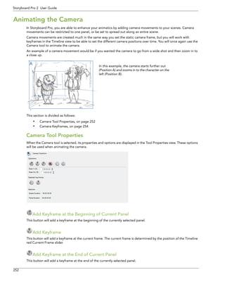 252 
Storyboard Pro 2 User Guide 
Animating the Camera 
In Storyboard Pro, you are able to enhance your animatics by adding camera movements to your scenes. Camera movements can be restricted to one panel, or be set to spread out along an entire scene. 
Camera movements are created much in the same way you set the static camera frame, but you will work with keyframes in the Timeline view to be able to set the different camera positions over time. You will once again use the Camera tool to animate the camera. 
An example of a camera movement would be if you wanted the camera to go from a wide shot and then zoom in to a close up. 
This section is divided as follows: 
•Camera Tool Properties, on page 252 
•Camera Keyframes, on page 254 
Camera Tool Properties 
When the Camera tool is selected, its properties and options are displayed in the Tool Properties view. These options will be used when animating the camera. 
Add Keyframe at the Beginning of Current Panel 
This button will add a keyframe at the beginning of the currently selected panel. 
Add Keyframe 
This button will add a keyframe at the current frame. The current frame is determined by the position of the Timeline red Current Frame slider. 
Add Keyframe at the End of Current Panel 
This button will add a keyframe at the end of the currently selected panel. 
In this example, the camera starts further out 
(Position A) and zooms in to the character on the 
left (Position B). 
 