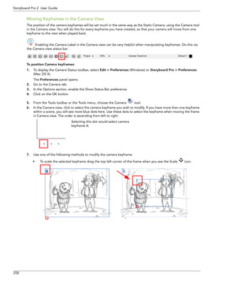 258 
Storyboard Pro 2 User Guide 
Moving Keyframes in the Camera View 
The position of the camera keyframes will be set much in the same way as the Static Camera; using the Camera tool in the Camera view. You will do this for every keyframe you have created, so that your camera will move from one keyframe to the next when played back. 
Enabling the Camera Label in the Camera view can be very helpful when manipulating keyframes. Do this via 
the Camera view status bar. 
To position Camera keyframes: 
1.To display the Camera Status toolbar, select Edit > Preferences (Windows) or Storyboard Pro > Preferences (Mac OS X). 
The Preferences panel opens. 
2.Go to the Camera tab. 
3.In the Options section, enable the Show Status Bar preference. 
4.Click on the OK button. 
5.From the Tools toolbar or the Tools menu, choose the Camera tool. 
6.In the Camera view, click to select the camera keyframe you wish to modify. If you have more than one keyframe within a scene, you will see more blue dots here. Use these dots to select the keyframe when moving the frame in Camera view. The order is ascending from left to right. 
7.Use one of the following methods to modify the camera keyframe: 
To scale the selected keyframe drag the top left corner of the frame when you see the Scale icon. 
Selecting this dot would select camera keyframe A.  