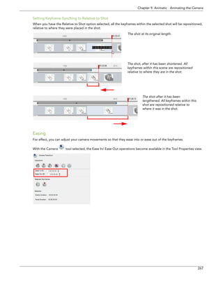 Chapter 9: Animatic Animating the Camera 
267 
Setting Keyframe Synching to Relative to Shot 
When you have the Relative to Shot option selected, all the keyframes within the selected shot will be repositioned, relative to where they were placed in the shot. 
Easing 
For effect, you can adjust your camera movements so that they ease into or ease out of the keyframes. 
With the Camera tool selected, the Ease In/ Ease Out operations become available in the Tool Properties view. 
The shot, after it has been shortened. All keyframes within this scene are repositioned relative to where they are in the shot. The shot after it has been lengthened. All keyframes within this shot are repositioned relative to where it was in the shot. The shot at its original length.  