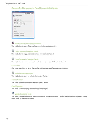 270 
Storyboard Pro 2 User Guide 
Camera Tool Properties in Panel Compatibility Mode 
Reset Camera of the Selected Panel 
Use this button to reset all camera keyframes in the selected panel. 
Copy Camera of Selected Panel 
Use this button to copy a selected camera from a selected panel. 
Paste Camera to Selected Panel 
Use this button to paste a camera in a selected panel or to multiple selected panels. 
Ease in/Out 
Use these operations to set or change the easing properties of your camera animation. 
Reset Selected Keyframe 
Use this button to reset the selected camera keyframe. 
Scene Duration 
The scene duration displays the selected scene’s length. 
Panel Duration 
The panel duration displays the selected panel’s length. 
Static Camera Tool 
The Static Camera Tool appears in the Tool Toolbars on the main screen. Use this button to match all camera frames in the panel to the selected frame.  