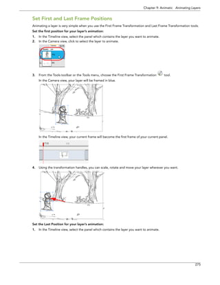 Chapter 9: Animatic Animating Layers 
275 
Set First and Last Frame Positions 
Animating a layer is very simple when you use the First Frame Transformation and Last Frame Transformation tools. 
Set the first position for your layer’s animation: 
1.In the Timeline view, select the panel which contains the layer you want to animate. 
2.In the Camera view, click to select the layer to animate. 
3.From the Tools toolbar or the Tools menu, choose the First Frame Transformation tool. 
In the Camera view, your layer will be framed in blue. 
In the Timeline view, your current frame will become the first frame of your current panel. 
4.Using the transformation handles, you can scale, rotate and move your layer wherever you want. 
Set the Last Position for your layer’s animation: 
1.In the Timeline view, select the panel which contains the layer you want to animate.  