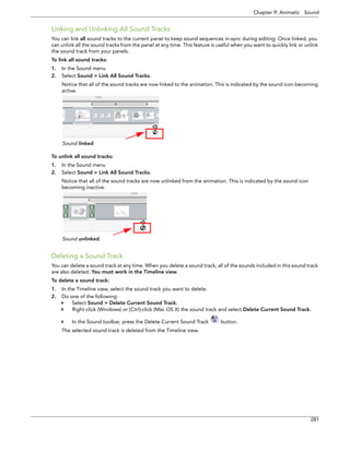 Chapter 9: Animatic Sound 
281 
Linking and Unlinking All Sound Tracks 
You can link all sound tracks to the current panel to keep sound sequences in-sync during editing. Once linked, you can unlink all the sound tracks from the panel at any time. This feature is useful when you want to quickly link or unlink the sound track from your panels. 
To link all sound tracks: 
1.In the Sound menu 
2.Select Sound > Link All Sound Tracks. 
Notice that all of the sound tracks are now linked to the animation. This is indicated by the sound icon becoming active. 
To unlink all sound tracks: 
1.In the Sound menu 
2.Select Sound > Link All Sound Tracks. 
Notice that all of the sound tracks are now unlinked from the animation. This is indicated by the sound icon becoming inactive. 
Deleting a Sound Track 
You can delete a sound track at any time. When you delete a sound track, all of the sounds included in this sound track are also deleted. You must work in the Timeline view. 
To delete a sound track: 
1.In the Timeline view, select the sound track you want to delete. 
2.Do one of the following: 
Select Sound > Delete Current Sound Track. 
Right-click (Windows) or [Ctrl]-click (Mac OS X) the sound track and select Delete Current Sound Track. 
In the Sound toolbar, press the Delete Current Sound Track button. 
The selected sound track is deleted from the Timeline view. 
Sound linked. 
Sound unlinked.  