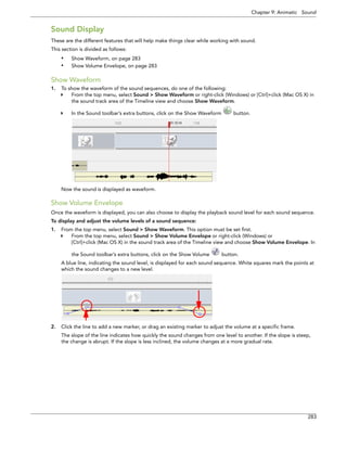 Chapter 9: Animatic Sound 
283 
Sound Display 
These are the different features that will help make things clear while working with sound. 
This section is divided as follows: 
•Show Waveform, on page 283 
•Show Volume Envelope, on page 283 
Show Waveform 
1.To show the waveform of the sound sequences, do one of the following: 
From the top menu, select Sound > Show Waveform or right-click (Windows) or [Ctrl]+click (Mac OS X) in the sound track area of the Timeline view and choose Show Waveform. 
In the Sound toolbar’s extra buttons, click on the Show Waveform button. 
Now the sound is displayed as waveform. 
Show Volume Envelope 
Once the waveform is displayed, you can also choose to display the playback sound level for each sound sequence. 
To display and adjust the volume levels of a sound sequence: 
1.From the top menu, select Sound > Show Waveform. This option must be set first. 
From the top menu, select Sound > Show Volume Envelope or right-click (Windows) or 
[Ctrl]+click (Mac OS X) in the sound track area of the Timeline view and choose Show Volume Envelope. In the Sound toolbar’s extra buttons, click on the Show Volume button. 
A blue line, indicating the sound level, is displayed for each sound sequence. White squares mark the points at which the sound changes to a new level. 
2.Click the line to add a new marker, or drag an existing marker to adjust the volume at a specific frame. 
The slope of the line indicates how quickly the sound changes from one level to another. If the slope is steep, the change is abrupt. If the slope is less inclined, the volume changes at a more gradual rate.  
