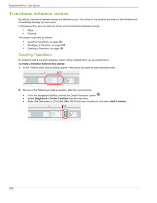 286 
Storyboard Pro 2 User Guide 
Transitions between scenes 
By default, transitions between scenes are defined as cuts - the action in the panel at the end of a shot finishes and immediately displays the next scene. 
In Storyboard Pro, you can add one of two custom transitions between scenes: 
•Wipe 
•Dissolve 
This section is divided as follows: 
•Creating Transitions, on page 286 
•Modifying a Transition, on page 288 
•Deleting a Transition, on page 288 
Creating Transitions 
It’s simple to add a transition between scenes. Once created, then you can customize it. 
To create a transition between two scenes: 
1.In the Timeline view, click to select a panel in the scene you want to add a transition after. 
2.Do one of the following to add a transition after the current scene: 
From the Storyboard toolbar, choose the Create Transition button . 
Select Storyboard > Create Transition from the top menu. 
Right-click (Windows) or [Ctrl]-click (Mac OS X) the scene thumbnails and select Add Transition.  
