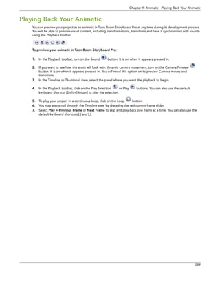 Chapter 9: Animatic Playing Back Your Animatic 
289 
Playing Back Your Animatic 
You can preview your project as an animatic in Toon Boom Storyboard Pro at any time during its development process. You will be able to preview visual content, including transformations, transitions and have it synchronized with sounds using the Playback toolbar. 
To preview your animatic in Toon Boom Storyboard Pro: 
1.In the Playback toolbar, turn on the Sound button. It is on when it appears pressed in. 
2.If you want to see how the shots will look with dynamic camera movement, turn on the Camera Preview button. It is on when it appears pressed in. You will need this option on to preview Camera moves and transitions. 
3.In the Timeline or Thumbnail view, select the panel where you want the playback to begin. 
4.In the Playback toolbar, click on the Play Selection or Play buttons. You can also use the default keyboard shortcut [Shift]+[Return] to play the selection. 
5.To play your project in a continuous loop, click on the Loop button. 
6.You may also scroll through the Timeline view by dragging the red current frame slider. 
7.Select Play > Previous Frame or Next Frame to skip and play back one frame at a time. You can also use the default keyboard shortcuts [.] and [,].  