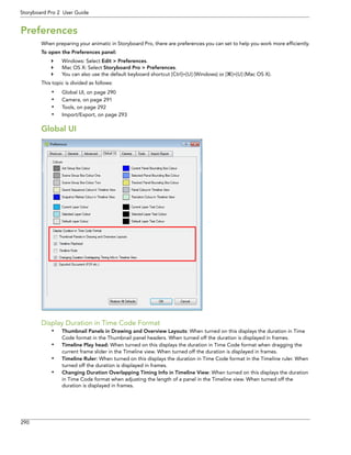 290 
Storyboard Pro 2 User Guide 
Preferences 
When preparing your animatic in Storyboard Pro, there are preferences you can set to help you work more efficiently. 
To open the Preferences panel: 
Windows: Select Edit > Preferences. 
Mac OS X: Select Storyboard Pro > Preferences. 
You can also use the default keyboard shortcut [Ctrl]+[U] (Windows) or []+[U] (Mac OS X). 
This topic is divided as follows: 
•Global UI, on page 290 
•Camera, on page 291 
•Tools, on page 292 
•Import/Export, on page 293 
Global UI 
Display Duration in Time Code Format 
•Thumbnail Panels in Drawing and Overview Layouts: When turned on this displays the duration in Time Code format in the Thumbnail panel headers. When turned off the duration is displayed in frames. 
•Timeline Play head: When turned on this displays the duration in Time Code format when dragging the current frame slider in the Timeline view. When turned off the duration is displayed in frames. 
•Timeline Ruler: When turned on this displays the duration in Time Code format in the Timeline ruler. When turned off the duration is displayed in frames. 
•Changing Duration Overlapping Timing Info in Timeline View: When turned on this displays the duration in Time Code format when adjusting the length of a panel in the Timeline view. When turned off the duration is displayed in frames.  