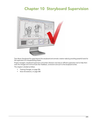 295 
Chapter 10 Storyboard Supervision 
Toon Boom Storyboard Pro goes beyond the storyboard and animatic creation tasks by providing powerful tools for the supervision of a storyboarding project. 
Project managers, storyboard supervisors and artistic directors now have an efficient supervision tool to help them track the changes and communicate their feedback, corrections and such to the storyboard artists. 
This chapter is divided as follow: 
•Tracking Changes, on page 296 
•Voice Annotations, on page 300  