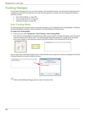 296 
Storyboard Pro 2 User Guide 
Tracking Changes 
In Toon Boom Storyboard Pro, you can track changes in the storyboard’s panels. This allows the storyboard artist to integrate any comments the supervisor has made, and the supervisor can easily track any changes and validate or comment on them. 
•Auto Tracking Mode, on page 296 
•Track Changes By Date, on page 297 
•Validating Changes, on page 298 
Auto Tracking Mode 
To make changes and corrections easier in a storyboard project, you can enable the Auto Tracking Mode. This feature automatically detects and adds a visual notification in the Thumbnails and Timeline views. 
To enable Auto Tracking Mode: 
 In the top menu, select Storyboard > Panel Tracking > Auto Tracking Mode. 
Once the Auto Tracking Mode is enabled and you edit a panel, a yellow rectangle will appear around the panel in the Thumbnails and Timeline views. This visual indicator allows the supervisor to rapidly locate any panels which have changed. A new temporary caption field will be added to the tracked panel Panel view. 
You can add notes to the Revision Notes caption. Note that the text you type here, will also be displayed in the Track Changes dialog box during the validation process. 
Refer to the Validating Changes section to learn more about this. 
 