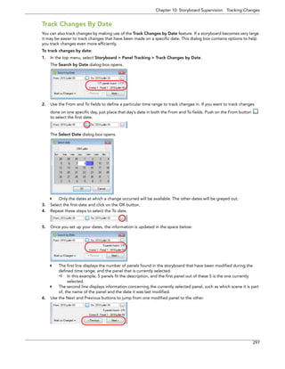Chapter 10: Storyboard Supervision Tracking Changes 
297 
Track Changes By Date 
You can also track changes by making use of the Track Changes by Date feature. If a storyboard becomes very large it may be easier to track changes that have been made on a specific date. This dialog box contains options to help you track changes even more efficiently. 
To track changes by date: 
1.In the top menu, select Storyboard > Panel Tracking > Track Changes by Date. 
The Search by Date dialog box opens. 
2.Use the From and To fields to define a particular time range to track changes in. If you want to track changes done on one specific day, just place that day’s date in both the From and To fields. Push on the From button to select the first date. 
The Select Date dialog box opens. 
Only the dates at which a change occurred will be available. The other dates will be greyed out. 
3.Select the first date and click on the OK button. 
4.Repeat these steps to select the To date. 
5.Once you set up your dates, the information is updated in the space below: 
The first line displays the number of panels found in the storyboard that have been modified during the defined time range, and the panel that is currently selected. 
In this example, 5 panels fit the description, and the first panel out of these 5 is the one currently selected. 
The second line displays information concerning the currently selected panel, such as which scene it is part of, the name of the panel and the date it was last modified. 
6.Use the Next and Previous buttons to jump from one modified panel to the other.  