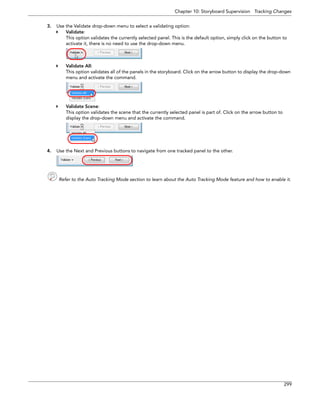 Chapter 10: Storyboard Supervision Tracking Changes 
299 
3.Use the Validate drop-down menu to select a validating option: 
Validate: 
This option validates the currently selected panel. This is the default option, simply click on the button to activate it, there is no need to use the drop-down menu. 
Validate All: 
This option validates all of the panels in the storyboard. Click on the arrow button to display the drop-down menu and activate the command. 
Validate Scene: 
This option validates the scene that the currently selected panel is part of. Click on the arrow button to display the drop-down menu and activate the command. 
4.Use the Next and Previous buttons to navigate from one tracked panel to the other. 
Refer to the Auto Tracking Mode section to learn about the Auto Tracking Mode feature and how to enable it. 
 