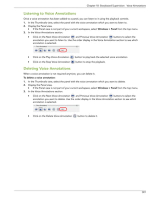 Chapter 10: Storyboard Supervision Voice Annotations 
301 
Listening to Voice Annotations 
Once a voice annotation has been added to a panel, you can listen to it using the playback controls. 
1.In the Thumbnails view, select the panel with the voice annotation which you want to listen to. 
2.Display the Panel view. 
If the Panel view is not part of your current workspace, select Windows > Panel from the top menu. 
3.In the Voice Annotations section: 
Click on the Next Voice Annotation and Previous Voice Annotation buttons to select the annotation you want to listen to. Use the order display in the Voice Annotation section to see which annotation is selected. 
Click on the Play Voice Annotation button to play back the selected voice annotation. 
Click on the Stop Voice Annotation button to stop the playback. 
Deleting Voice Annotations 
When a voice annotation is not required anymore, you can delete it. 
To delete a voice annotation: 
1.In the Thumbnails view, select the panel with the voice annotation which you want to delete. 
2.Display the Panel view. 
If the Panel view is not part of your current workspace, select Windows > Panel from the top menu. 
3.In the Voice Annotations section: 
Click on the Next Voice Annotation and Previous Voice Annotation buttons to select the annotation you want to delete. Use the order display in the Voice Annotation section to see which annotation is selected. 
Click on the Delete Voice Annotation button to delete it.  