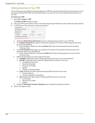 306 
Storyboard Pro 2 User Guide 
Adding Security to Your PDF 
You can also secure your digital storyboard by giving your PDF file a password and restricting certain features such as printing and editing. When files have restricted features, any tools and menu items related to those features are dimmed. 
To protect your PDF: 
1.Select File > Export > PDF. 
The Export to PDF dialog box opens. 
2.Setup your PDF export options. Refer to the section Exporting to PDF above to learn about the export options. 
3.In the Document Security section, setup the protection: 
Enable the Need Password Protection option to add password protection to your PDF file. 
In the Master Password field, type an administrator password. The owners of this password will not be bound by the protection. 
Enter the Master Password in the top Confirm field. Note that the password must be at least 6 characters long. 
In the User Password field, type a user password. The owners of this password will be bound to the protection options you have defined. 
Enter the User Password in the bottom Confirm field. Note that the password must be at least 6 characters long. 
Define the permissions you want to give to the users: 
Printable: Enabling this option will give permission to the user to print the storyboard. 
Edit All: Enabling this option gives the following PDF permissions to the user: 
• Changing the Document 
• Document Assembly 
• Filling of Form Fields 
• Signing 
• Creation of Template Pages 
Copy: Enabling this option gives the following PDF permissions to the user: 
• Content Copying 
• Content Copying for Accessibility 
Edit: Enabling this option gives the following PDF permissions to the user: 
• Commenting 
• Filling of Form Fields 
• Signing 
Enable the Remember Protection Settings option to keep these settings as default. 
4.Click on the Export button.  