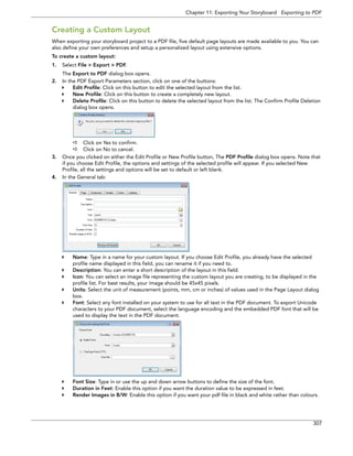 Chapter 11: Exporting Your Storyboard Exporting to PDF 
307 
Creating a Custom Layout 
When exporting your storyboard project to a PDF file, five default page layouts are made available to you. You can also define your own preferences and setup a personalized layout using extensive options. 
To create a custom layout: 
1.Select File > Export > PDF. 
The Export to PDF dialog box opens. 
2.In the PDF Export Parameters section, click on one of the buttons: 
Edit Profile: Click on this button to edit the selected layout from the list. 
New Profile: Click on this button to create a completely new layout. 
Delete Profile: Click on this button to delete the selected layout from the list. The Confirm Profile Deletion dialog box opens. 
Click on Yes to confirm. 
Click on No to cancel. 
3.Once you clicked on either the Edit Profile or New Profile button, The PDF Profile dialog box opens. Note that if you choose Edit Profile, the options and settings of the selected profile will appear. If you selected New Profile, all the settings and options will be set to default or left blank. 
4.In the General tab: 
Name: Type in a name for your custom layout. If you choose Edit Profile, you already have the selected profile name displayed in this field, you can rename it if you need to. 
Description: You can enter a short description of the layout in this field. 
Icon: You can select an image file representing the custom layout you are creating, to be displayed in the profile list. For best results, your image should be 45x45 pixels. 
Units: Select the unit of measurement (points, mm, cm or inches) of values used in the Page Layout dialog box. 
Font: Select any font installed on your system to use for all text in the PDF document. To export Unicode characters to your PDF document, select the language encoding and the embedded PDF font that will be used to display the text in the PDF document. 
Font Size: Type in or use the up and down arrow buttons to define the size of the font. 
Duration in Feet: Enable this option if you want the duration value to be expressed in feet. 
Render Images in B/W: Enable this option if you want your pdf file in black and white rather than colours.  