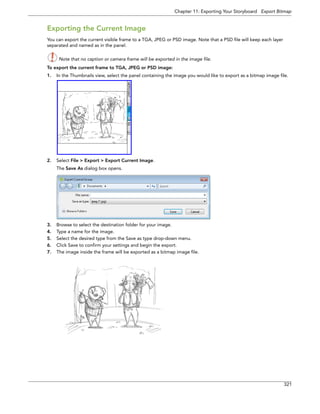 Chapter 11: Exporting Your Storyboard Export Bitmap 
321 
Exporting the Current Image 
You can export the current visible frame to a TGA, JPEG or PSD image. Note that a PSD file will keep each layer separated and named as in the panel. 
Note that no caption or camera frame will be exported in the image file. 
To export the current frame to TGA, JPEG or PSD image: 
1.In the Thumbnails view, select the panel containing the image you would like to export as a bitmap image file. 
2.Select File > Export > Export Current Image. 
The Save As dialog box opens. 
3.Browse to select the destination folder for your image. 
4.Type a name for the image. 
5.Select the desired type from the Save as type drop-down menu. 
6.Click Save to confirm your settings and begin the export. 
7.The image inside the frame will be exported as a bitmap image file.  