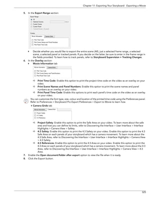 Chapter 11: Exporting Your Storyboard Exporting a Movie 
325 
5.In the Export Range section: 
Decide whether you would like to export the entire scene (All), just a selected frame range, a selected scene, a selected panel or tracked panels. If you decide on the latter, be sure to enter in the frame range in the fields provided. To learn how to track panels, refer to Storyboard Supervision > Tracking Changes. 
6.In the Overlay section: 
Movie Information tab 
Print Time Code: Enable this option to print the project time code on the video as an overlay on your video. 
Print Scene Names and Panel Numbers: Enable this option to print the scene names and panel numbers as an overlay on your video. 
Print Panel Time Code: Enable this options to print each panel’s time code on the video as an overlay on your video. 
You can customize the font type, size, colour and location of the printed time code using the Preferences panel. 
Refer to Preferences > Storyboard Pro Export Preferences > Export to Movie to learn how. 
Camera Grids tab 
Project Safety: Enable this option to print the Safe Area on your video. To learn more about the safe area and how you can define its limits, refer to Discovering the Interface > User Interface > Interface Highlights > Camera View > Safety. 
4:3 Safety: Enable this option to print the 4:3 Safety on your video. Enable this option to print the 4:3 Safe Area on each panels of your storyboard which has a camera movement. To learn more about the 4:3 Safe Area, refer to Discovering the Interface > User Interface > Interface Highlights > Camera View > 4:3 Safety. 
4:3 References: Enable this option to print the 4:3 Area on your video. Enable this option to print the 4:3 Area on each panels of your storyboard which has a camera movement. To learn more about the 4:3 Area, refer to Discovering the Interface > User Interface > Interface Highlights > Camera View > 4:3 Area. 
7.Enable the Open document/folder after export option to view the file when it is ready. 
8.Click the Export button.  