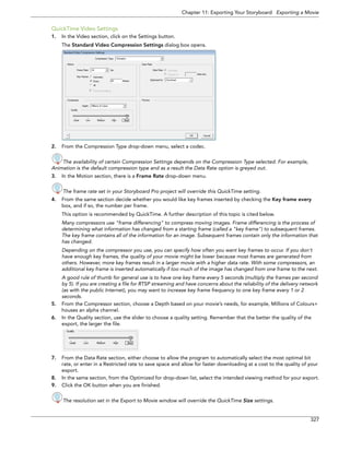 Chapter 11: Exporting Your Storyboard Exporting a Movie 
327 
QuickTime Video Settings 
1.In the Video section, click on the Settings button. 
The Standard Video Compression Settings dialog box opens. 
2.From the Compression Type drop-down menu, select a codec. 
The availability of certain Compression Settings depends on the Compression Type selected. For example, 
Animation is the default compression type and as a result the Data Rate option is greyed out. 
3.In the Motion section, there is a Frame Rate drop-down menu. 
The frame rate set in your Storyboard Pro project will override this QuickTime setting. 
4.From the same section decide whether you would like key frames inserted by checking the Key frame every box, and if so, the number per frame. 
This option is recommended by QuickTime. A further description of this topic is cited below. 
Many compressors use "frame differencing" to compress moving images. Frame differencing is the process of determining what information has changed from a starting frame (called a "key frame") to subsequent frames. The key frame contains all of the information for an image. Subsequent frames contain only the information that has changed. 
Depending on the compressor you use, you can specify how often you want key frames to occur. If you don't have enough key frames, the quality of your movie might be lower because most frames are generated from others. However, more key frames result in a larger movie with a higher data rate. With some compressors, an additional key frame is inserted automatically if too much of the image has changed from one frame to the next. 
A good rule of thumb for general use is to have one key frame every 5 seconds (multiply the frames per second by 5). If you are creating a file for RTSP streaming and have concerns about the reliability of the delivery network (as with the public Internet), you may want to increase key frame frequency to one key frame every 1 or 2 seconds. 
5.From the Compressor section, choose a Depth based on your movie’s needs, for example, Millions of Colours+ houses an alpha channel. 
6.In the Quality section, use the slider to choose a quality setting. Remember that the better the quality of the export, the larger the file. 
7.From the Data Rate section, either choose to allow the program to automatically select the most optimal bit rate, or enter in a Restricted rate to save space and allow for faster downloading at a cost to the quality of your export. 
8.In the same section, from the Optimized for drop-down list, select the intended viewing method for your export. 
9.Click the OK button when you are finished. 
The resolution set in the Export to Movie window will override the QuickTime Size settings. 
 