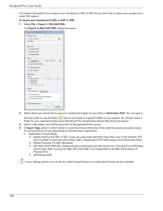 334 
Storyboard Pro 2 User Guide 
This section will explain how to export your storyboard in EDL or AAF format, then how to import your project into a major NLE system. 
To export your storyboard to EDL or AAF or XML 
1.Select File > Export > EDL/AAF/XML. 
The Export to EDL/AAF/XML dialog box opens. 
2.Select where you would like to save your storyboard project on your drive in Destination Path. You can type in the exact path or use the folder button to browse to a specific folder on your system. You should create a folder for your exported project since Storyboard Pro will generate several files during the export. 
3.Define a file pattern, this will be the prefix of the generated files names. 
4.In Export Type, select in which format to store the timing information (time code for panels and audio tracks). The format will be chosen depending on the destination application: 
Application Format Notes: 
Apple Final Cut Pro EDL. In EDL, if you are using audio elements more than once in the timeline, FCP won’t be able to reconnect the medias. AAF is supported in FCP with a plug-in from Automatic Duck. 
Adobe Premiere Pro AAF (Windows) 
EDL (Mac OS X) With EDL, media will have to be linked manually one by one. Premiere Pro on Windows cannot open AAF coming from Mac OS X (and AAF is not supported on the Mac OS X version of Premiere Pro). 
Avid Xpress AAF 
If your editing system is not in the list, check its specifications to verify which format can be imported. 
 