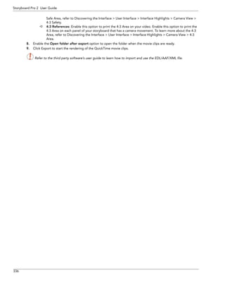 336 
Storyboard Pro 2 User Guide 
Safe Area, refer to Discovering the Interface > User Interface > Interface Highlights > Camera View > 4:3 Safety. 
4:3 References: Enable this option to print the 4:3 Area on your video. Enable this option to print the 4:3 Area on each panel of your storyboard that has a camera movement. To learn more about the 4:3 Area, refer to Discovering the Interface > User Interface > Interface Highlights > Camera View > 4:3 Area. 
8.Enable the Open folder after export option to open the folder when the movie clips are ready. 
9.Click Export to start the rendering of the QuickTime movie clips. 
Refer to the third party software’s user guide to learn how to import and use the EDL/AAF/XML file. 
 