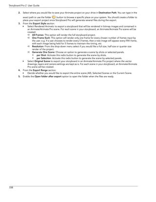 338 
Storyboard Pro 2 User Guide 
2.Select where you would like to save your Animate project on your drive in Destination Path. You can type in the exact path or use the folder button to browse a specific place on your system. You should create a folder to place your export project since Storyboard Pro will generate several files during the export. 
3.From the Export Style section: 
Select Rendered Animatic to export a storyboard that will be rendered in bitmap images and contained in an Animate/Animate Pro scene. For each scene in your storyboard, an Animate/Animate Pro scene will be created. 
All Frames: This option will render the full storyboard project. 
One Frame Each: This option will render only one frame for every chosen number of frames input by the user. e.g. if a user chooses to render every 5 frames, then a new image will appear every fifth frame, with each image being held for 5 frames to maintain the timing, etc. 
Resolution: From the drop-down menu select if you would like a full size, half size or quarter size render of the project. 
Generate One Scene: Choose an option to generate a scene by shots or selected panels. 
• per Shot: Activate this radio button to generate the scene by shots. 
• per Selection: Activate this radio button to generate the scene by selected panels. 
Select Original Scene to export your storyboard in an Animate/Animate Pro project where the vector drawings, layers and camera settings are kept as is. For each scene in your storyboard, an Animate/Animate Pro scene will be created. 
4.From the Export Range section: 
Decide whether you would like to export the entire scene (All), Selected Scenes or the Current Scene. 
5.Enable the Open folder after export option to open the folder when the files are ready.  