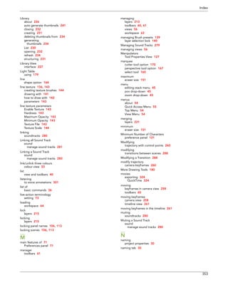 Index 
353 
Library 
about 226 
auto generate thumbnails 241 
closing 232 
creating 231 
deleting thumbnails from 234 
generating 
thumbnails 234 
List 230 
opening 232 
refresh 234 
structuring 231 
Library View 
interface 227 
Light Table 
using 179 
line 
shape option 164 
line texture 136, 143 
creating texture brushes 144 
drawing with 141 
how to draw with 142 
parameters 143 
line texture parameters 
Enable Texture 143 
Hardness 143 
Maximum Opacity 143 
Minimum Opacity 143 
Texture File 143 
Texture Scale 144 
linking 
soundtracks 280 
Linking all Sound Track 
sound 
manage sound tracks 281 
Linking a Sound Track 
sound 
manage sound tracks 280 
link/unlink three colours 
colour view 53 
list 
view and toolbars 40 
listening 
to voice annotations 301 
list of 
basic commands 36 
live-action terminology 
setting 73 
loading 
workspace 64 
lock 
layers 215 
locking 
layers 215 
locking panel names 106, 113 
locking scenes 106, 113 
M 
main features of 71 
Preferences panel 71 
manager 
toolbars 61 
managing 
layers 213 
toolbars 60, 61 
views 56 
workspace 63 
managing Brush presets 139 
layer selection lock 140 
Managing Sound Tracks 279 
managing views 56 
Manipulators 
Tool Properties View 127 
marquee 
cutter tool option 170 
perspective tool option 167 
select tool 160 
maximum 
eraser size 151 
menu 
editing stack menu 45 
pov drop-down 45 
zoom drop-down 45 
menus 
about 54 
Quick Access Menu 55 
Top Menu 54 
View Menu 54 
merging 
layers 221 
minimum 
eraser size 151 
Minimum Number of Characters 
preference panel 121 
Modifying 
trajectory with control points 260 
modifying 
transitions between scenes 288 
Modifying a Transition 288 
modify trajectory 
camera keyframes 260 
More Drawing Tools 180 
movies 
exporting 324 
QuickTime 324 
moving 
keyframes in camera view 258 
toolbars 60 
moving keyframes 
camera view 258 
timeline view 261 
moving keyframes in the timeline 261 
muting 
soundtracks 280 
Muting a Sound Track 
sound 
manage sound tracks 280 
N 
naming 
project properties 30 
naming tab 30  