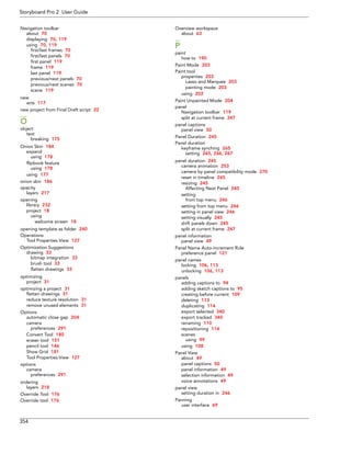 Storyboard Pro 2 User Guide 
354 
Navigation toolbar 
about 70 
displaying 70, 119 
using 70, 119 
first/last frames 70 
first/last panels 70 
first panel 119 
frame 119 
last panel 119 
previous/next panels 70 
previous/next scenes 70 
scene 119 
new 
acts 117 
new project from Final Draft script 22 
O 
object 
text 
breaking 175 
Onion Skin 184 
expand 
using 178 
flipbook feature 
using 178 
using 177 
onion skin 186 
opacity 
layers 217 
opening 
library 232 
project 18 
using 
welcome screen 18 
opening template as folder 240 
Operations 
Tool Properties View 127 
Optimization Suggestions 
drawing 33 
bitmap integration 33 
brush tool 33 
flatten drawings 33 
optimizing 
project 31 
optimizing a project 31 
flatten drawings 31 
reduce texture resolution 31 
remove unused elements 31 
Options 
automatic close gap 204 
camera 
preferences 291 
Convert Tool 180 
eraser tool 151 
pencil tool 146 
Show Grid 181 
Tool Properties View 127 
options 
camera 
preferences 291 
ordering 
layers 218 
Override Tool 176 
Override tool 176 
Overview workspace 
about 63 
P 
paint 
how to 190 
Paint Mode 203 
Paint tool 
properties 203 
Lasso and Marquee 203 
painting mode 203 
using 202 
Paint Unpainted Mode 204 
panel 
Navigation toolbar 119 
split at current frame 247 
panel captions 
panel view 50 
Panel Duration 245 
Panel duration 
keyframe synching 265 
setting 265, 266, 267 
panel duration 245 
camera animation 253 
camera by panel compatibility mode 270 
reset in timeline 245 
resizing 245 
Affecting Next Panel 245 
setting 
from top menu 246 
setting from top menu 246 
setting in panel view 246 
setting visually 245 
shift panels down 245 
split at current frame 247 
panel information 
panel view 49 
Panel Name Auto-increment Rule 
preference panel 121 
panel names 
locking 106, 113 
unlocking 106, 113 
panels 
adding captions to 94 
adding sketch captions to 95 
creating before current 109 
deleting 113 
duplicating 114 
export selected 340 
export tracked 340 
renaming 110 
repositioning 114 
scenes 
using 99 
using 108 
Panel View 
about 49 
panel captions 50 
panel information 49 
selection information 49 
voice annotations 49 
panel view 
setting duration in 246 
Panning 
user interface 69  