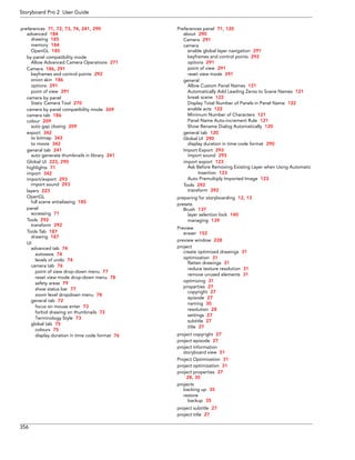 Storyboard Pro 2 User Guide 
356 
preferences 71, 72, 73, 74, 241, 290 
advanced 184 
drawing 185 
memory 184 
OpenGL 185 
by panel compatibility mode 
Allow Advanced Camera Operations 271 
Camera 186, 291 
keyframes and control points 292 
onion skin 186 
options 291 
point of view 291 
camera by panel 
Static Camera Tool 270 
camera by panel compatibility mode 269 
camera tab 186 
colour 209 
auto gap closing 209 
export 342 
to bitmap 343 
to movie 342 
general tab 241 
auto generate thumbnails in library 241 
Global UI 223, 290 
highlights 71 
import 342 
import/export 293 
import sound 293 
layers 223 
OpenGL 
full scene antialiasing 185 
panel 
accessing 71 
Tools 292 
transform 292 
Tools Tab 187 
drawing 187 
UI 
advanced tab 74 
autosave 74 
levels of undo 74 
camera tab 76 
point of view drop-down menu 77 
reset view mode drop-down menu 78 
safety areas 79 
show status bar 77 
zoom level dropdown menu 78 
general tab 72 
focus on mouse enter 73 
forbid drawing on thumbnails 72 
Terminology Style 73 
global tab 75 
colours 75 
display duration in time code format 76 
Preferences panel 71, 120 
about 290 
Camera 291 
camera 
enable global layer navigation 291 
keyframes and control points 292 
options 291 
point of view 291 
reset view mode 291 
general 
Allow Custom Panel Names 121 
Automatically Add Leading Zeros to Scene Names 121 
break scene 122 
Display Total Number of Panels in Panel Name 122 
enable acts 122 
Minimum Number of Characters 121 
Panel Name Auto-increment Rule 121 
Show Rename Dialog Automatically 120 
general tab 120 
Global UI 290 
display duration in time code format 290 
Import Export 293 
import sound 293 
import export 123 
Ask Before Removing Existing Layer when Using Automatic Insertion 123 
Auto Premultiply Imported Image 123 
Tools 292 
transform 292 
preparing for storyboarding 12, 13 
presets 
Brush 137 
layer selection lock 140 
managing 139 
Preview 
eraser 152 
preview window 228 
project 
create optimized drawings 31 
optimization 31 
flatten drawings 31 
reduce texture resolution 31 
remove unused elements 31 
optimizing 31 
properties 27 
copyright 27 
episode 27 
naming 30 
resolution 28 
settings 27 
subtitle 27 
title 27 
project copyright 27 
project episode 27 
project information 
storyboard view 51 
Project Optimization 31 
project optimization 31 
project properties 27 
28, 30 
projects 
backing up 35 
restore 
backup 35 
project subtitle 27 
project title 27  