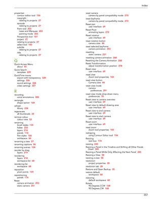 Index 
357 
properties 
contour editor tool 156 
copyright 
relating to projects 27 
episode 
relating to projects 27 
Paint tool 203 
Lasso and Marquee 203 
painting mode 203 
Perspective tool 167 
project 27 
relating to projects 27 
select tool 160 
subtitle 
relating to projects 27 
title 
relating to projects 27 
Q 
Quick Access Menu 
about 55 
Quick Search 
template 229 
QuickTime movie 
export with transparency 328 
settings 326 
sound settings 328 
video settings 327 
R 
recording 
voice annotations 300 
rectangle 
shape option 164 
refresh 
library 234 
regenerate 
all thumbnails 34 
remove colour 
colour view 52 
renaming 
brush styles 135 
folder 233 
layers 214 
panels 110 
Pen styles 166 
workspace 66 
renaming a view 57 
renaming captions 96 
renaming scenes 104 
reorder by drag 
layers 219 
reordering 
layers 218 
workspace list 68 
reordering list 
workspace 68 
reposition 
pivot points 159 
repositioning 
panels 114 
Reset 
camera animation 253 
static camera 251 
reset camera 
camera by panel compatibility mode 270 
reset keyframe 
camera by panel compatibility mode 270 
Reset pan 
user interface 69 
Reset Pivot 
animating layers 272 
Reset rotation 
user interface 69 
reset rotation button 
camera view 44 
reset selected keyframe 
camera animation 253 
resetting 
static camera 251 
resetting camera animation 268 
Resetting the Camera Animation 268 
Reset Transformation 
adjust transformation position 278 
Reset view 
user interface 69 
reset view 
Zoom tool properties 183 
reset view button 
Camera view 44 
reset view mode 
camera 
preferences 291 
reset view mode drop-down menu 
preferences 78 
Reset view to camera overview 
user interface 69 
Reset view to default drawing area 
user interface 69 
Reset view to end camera 
user interface 69 
Reset view to start camera 
user interface 69 
Reset zoom 
user interface 69 
reset zoom 
Zoom tool properties 183 
reshaping 
using Contour Editor tool 154 
Resizing 
text box 174 
resizing 245 
Resizing a Panel in the Timeline and Shifting all Other Panels Down 245 
Resizing a Panel While Only Affecting the Next Panel 245 
Resizing a View 58 
resizing a view 58 
resolution 
project properties 28 
resolution tab 28 
Restore and Open Backup 35 
restore default 
workspace 68 
restoring 
default workspace 68 
Rotate 
90 Degrees CCW 168 
90 Degrees CW 168  