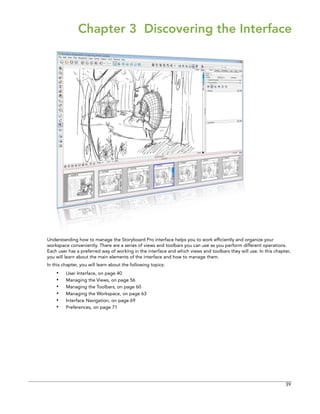 39 
Chapter 3 Discovering the Interface 
Understanding how to manage the Storyboard Pro interface helps you to work efficiently and organize your workspace conveniently. There are a series of views and toolbars you can use as you perform different operations. Each user has a preferred way of working in the interface and which views and toolbars they will use. In this chapter, you will learn about the main elements of the interface and how to manage them. 
In this chapter, you will learn about the following topics: 
•User Interface, on page 40 
•Managing the Views, on page 56 
•Managing the Toolbars, on page 60 
•Managing the Workspace, on page 63 
•Interface Navigation, on page 69 
•Preferences, on page 71  