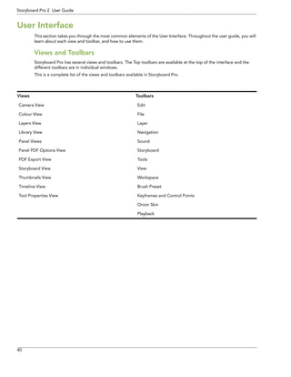 40 
Storyboard Pro 2 User Guide 
User Interface 
This section takes you through the most common elements of the User Interface. Throughout the user guide, you will learn about each view and toolbar, and how to use them. 
Views and Toolbars 
Storyboard Pro has several views and toolbars. The Top toolbars are available at the top of the interface and the different toolbars are in individual windows. 
This is a complete list of the views and toolbars available in Storyboard Pro. 
Views 
Toolbars 
Camera View 
Edit 
Colour View 
File 
Layers View 
Layer 
Library View 
Navigation 
Panel Views 
Sound 
Panel PDF Options View 
Storyboard 
PDF Export View 
Tools 
Storyboard View 
View 
Thumbnails View 
Workspace 
Timeline View 
Brush Preset 
Tool Properties View 
Keyframes and Control Points 
Onion Skin 
Playback  