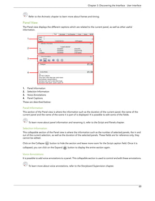 Chapter 3: Discovering the Interface User Interface 
49 
Refer to the Animatic chapter to learn more about frames and timing. 
Panel View 
The Panel view displays the different captions which are related to the current panel, as well as other useful information. 
1.Panel Information 
2.Selection Information 
3.Voice Annotations 
4.Panel Captions 
These are described below: 
Panel Information 
This section of the Panel view is where the information such as the duration of the current panel, the name of the current panel and the name of the scene it is part of is displayed. It is possible to edit some of the fields. 
To learn more about panel information and renaming it, refer to the Script and Panels chapter. 
Selection Information 
This collapsible section of the Panel view is where the information such as the number of selected panels, the in and out of the current selection, as well as the duration of the selected panels. These fields are for reference only, they cannot be edited. 
Click on the Collapse button to hide the section and leave more room for the Script caption field. Once it is collapsed, you can click on the Expand button to display the entire section again. 
Voice Annotations 
It is possible to add voice annotations to a panel. This collapsible section is used to control and edit these annotations. 
To learn more about voice annotations, refer to the Storyboard Supervision chapter. 
4 
1 
2 
3 
 