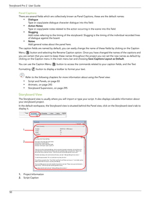 50 
Storyboard Pro 2 User Guide 
Panel Captions 
There are several fields which are collectively known as Panel Captions, these are the default names: 
•Dialogue 
Type or copy/paste dialogue character dialogue into this field. 
•Action Notes 
Type or copy/paste notes related to the action occurring in the scene into this field. 
•Slugging 
Add notes referring to the timing of the storyboard. Slugging is the timing of the individual recorded lines of dialogue against the board. 
•Notes 
Add general notes about the panel here. 
The caption fields are named by default, you can easily change the name of these fields by clicking on the Caption Menu button and selecting the Rename Caption option. Once you have changed the names of the captions and you are certain that you want to keep these names throughout the project you can set the new names as default by clicking on the Caption menu in the main menu bar and choosing Save Captions Layout as Default. 
You can use the Caption Menu button to access the commands related to your caption fields, and the Text 
Formatting button to display a toolbar to format your text. 
Refer to the following chapters for more information about using the Panel view: 
•Script and Panels, on page 83 
•Animatic, on page 243 
•Storyboard Supervision, on page 295 
Storyboard View 
The Storyboard view is usually where you will import or type your script. It also displays valuable information about your storyboard project. 
In the default workspace, the Storyboard view is situated behind the Panel view, click on the Storyboard view’s tab to display it. 
1.Project Information 
2.Script Caption 
12  