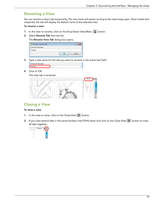 Chapter 3: Discovering the Interface Managing the Views 
57 
Renaming a View 
You can rename a view’s tab temporarily. The new name will remain as long as the views stays open. Once closed and reopened, the tab will display the default name of the selected view. 
To rename a view: 
1.In the view to rename, click on the Drop-Down View Menu button. 
2.Select Rename Tab from the list. 
The Rename View Tab dialog box opens. 
3.Type a new name for the tab you want to rename in the active text field. 
4.Click on OK. 
The view tab is renamed. 
Closing a View 
To close a view: 
1.In the view to close, click on the Close View button. 
2.If you have several tabs in the same window, hold [Shift] down and click on the Close View button to close all tabs together.  