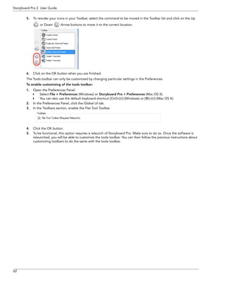 62 
Storyboard Pro 2 User Guide 
5.To reorder your icons in your Toolbar, select the command to be moved in the Toolbar list and click on the Up or Down Arrow buttons to move it to the correct location. 
6.Click on the OK button when you are finished. 
The Tools toolbar can only be customized by changing particular settings in the Preferences. 
To enable customizing of the tools toolbar: 
1.Open the Preferences Panel: 
Select File > Preferences (Windows) or Storyboard Pro > Preferences (Mac OS X). 
You can also use the default keyboard shortcut [Ctrl]+[U] (Windows) or []+[U] (Mac OS X). 
2.In the Preferences Panel, click the Global UI tab. 
3.In the Toolbars section, enable the Flat Tool Toolbar. 
4.Click the OK button. 
5.To be functional, this option requires a relaunch of Storyboard Pro. Make sure to do so. Once the software is relaunched, you will be able to customize the tools toolbar. You can then follow the previous instructions about customizing toolbars to do the same with the tools toolbar.  