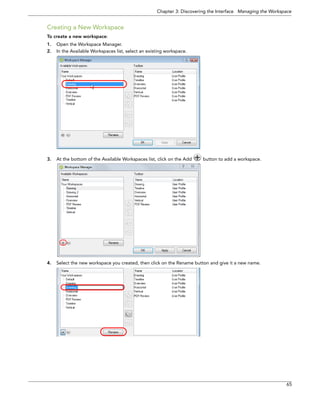 Chapter 3: Discovering the Interface Managing the Workspace 
65 
Creating a New Workspace 
To create a new workspace: 
1.Open the Workspace Manager. 
2.In the Available Workspaces list, select an existing workspace. 
3.At the bottom of the Available Workspaces list, click on the Add button to add a workspace. 
4.Select the new workspace you created, then click on the Rename button and give it a new name.  