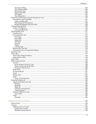Contents 
5 
Automatic Filling .............................................................................................................................................165 
Auto Flatten Mode .........................................................................................................................................165 
Auto-Close Gap .............................................................................................................................................165 
Keep Proportion .............................................................................................................................................165 
Pen Styles .......................................................................................................................................................165 
Size Adjustment ..............................................................................................................................................166 
Deforming a Drawing Using the Perspective Tool .................................................................................................167 
Perspective Tool Properties ................................................................................................................................167 
Lasso and Marquee ........................................................................................................................................167 
Flip Horizontal and Vertical ............................................................................................................................168 
Rotate 90 Degrees CW and CCW ..................................................................................................................168 
Cutting Drawing Parts ............................................................................................................................................169 
Cutter Tool Options ............................................................................................................................................170 
Lasso and Marquee ........................................................................................................................................170 
Working With Text ..................................................................................................................................................171 
Creating Text ......................................................................................................................................................171 
Formatting the Text ...........................................................................................................................................172 
Font Type .......................................................................................................................................................172 
Font Style .......................................................................................................................................................172 
Alignment ......................................................................................................................................................173 
Font Size .........................................................................................................................................................173 
Kerning ..........................................................................................................................................................173 
Indent .............................................................................................................................................................173 
Line Spacing ...................................................................................................................................................174 
Resizing the Text Box ........................................................................................................................................174 
Converting Text into Separate Objects .............................................................................................................175 
Override Tool ..........................................................................................................................................................176 
Onion Skin ..............................................................................................................................................................177 
Onion Skin Flipbook feature ...............................................................................................................................178 
Expand Onion Skin .............................................................................................................................................178 
Light Table ..............................................................................................................................................................179 
More Drawing Tools ...............................................................................................................................................180 
Convert ...............................................................................................................................................................180 
Brush Strokes to Pencil Lines ..........................................................................................................................180 
Pencil Lines to Brush Strokes ..........................................................................................................................180 
Strokes to Pencil Lines ....................................................................................................................................180 
Show Grid ...........................................................................................................................................................181 
Group/Ungroup ..................................................................................................................................................181 
Hand ...................................................................................................................................................................181 
Rotate View .........................................................................................................................................................182 
Zoom ...................................................................................................................................................................183 
Zoom Tool Properties .....................................................................................................................................183 
Drawing Preferences ...............................................................................................................................................184 
Advanced Preferences Tab ................................................................................................................................184 
Memory ...........................................................................................................................................................184 
Drawing ..........................................................................................................................................................185 
Open GL ........................................................................................................................................................185 
Full Scene Antialiasing ....................................................................................................................................185 
Tablet Support ................................................................................................................................................185 
Camera Preferences Tab ...................................................................................................................................186 
Onion Skin ......................................................................................................................................................186 
Tools ..................................................................................................................................................................187 
Drawing .........................................................................................................................................................187 
Chapter 6: Adding Colour...................................................................................................................................189 
How to Paint ..........................................................................................................................................................190 
Colours ....................................................................................................................................................................191 
Adding a Colour Swatch ....................................................................................................................................192 
Solid Colour Swatch ......................................................................................................................................192 
Gradient Colour Swatch ................................................................................................................................195  