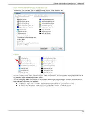 Chapter 3: Discovering the Interface Preferences 
75 
User Interface Preferences - Global UI tab 
To customize your interface, you will use preferences located in the Global UI tab. 
Colours 
You can customize some of the colours displayed in the user interface. The colour swatch displayed beside each of the elements listed represents its current colour. 
You can modify any of the colours from the list. Some of the changes may require you to restart the application or close the view and reopen it to see them. 
•Click on any of the colour swatches and select a new colour from the Colour Picker window. 
•To restore all of the default interface’s colours, click on the Restore All Defaults button.  