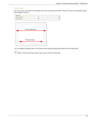 Chapter 3: Discovering the Interface Preferences 
79 
Safety Areas 
You can set your own Camera view safety area limits using these two fields. These two values are expressed using a percentage of the view. 
You can display the Safety Area in the Camera view using the Safety Area button from the Status Bar. 
Refer to the Camera View topic to learn how to show the Status Bar. 
Action Safe AreaTitle Safe Area  