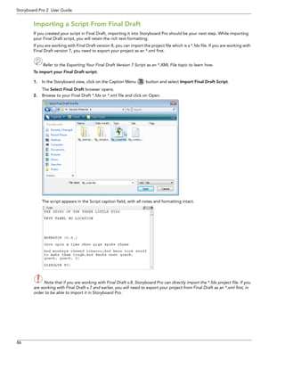 86 
Storyboard Pro 2 User Guide 
Importing a Script From Final Draft 
If you created your script in Final Draft, importing it into Storyboard Pro should be your next step. While importing your Final Draft script, you will retain the rich text formatting. 
If you are working with Final Draft version 8, you can import the project file which is a *.fdx file. If you are working with Final Draft version 7, you need to export your project as an *.xml first. 
Refer to the Exporting Your Final Draft Version 7 Script as an *.XML File topic to learn how. 
To import your Final Draft script: 
1.In the Storyboard view, click on the Caption Menu button and select Import Final Draft Script. 
The Select Final Draft browser opens. 
2.Browse to your Final Draft *.fdx or *.xml file and click on Open. 
The script appears in the Script caption field, with all notes and formatting intact. 
Note that if you are working with Final Draft v.8, Storyboard Pro can directly import the *.fdx project file. If you 
are working with Final Draft v.7 and earlier, you will need to export your project from Final Draft as an *.xml first, in 
order to be able to import it in Storyboard Pro. 
 