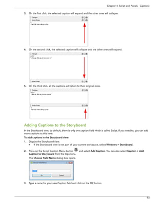 Chapter 4: Script and Panels Captions 
93 
3.On the first click, the selected caption will expand and the other ones will collapse. 
4.On the second click, the selected caption will collapse and the other ones will expand. 
5.On the third click, all the captions will return to their original state. 
Adding Captions to the Storyboard 
In the Storyboard view, by default, there is only one caption field which is called Script. If you need to, you can add more captions to this view. 
To add captions in the Storyboard view: 
1.Display the Storyboard view. 
If the Storyboard view is not part of your current workspace, select Windows > Storyboard. 
2.Press on the Script Caption Menu button and select Add Caption. You can also select Caption > Add Caption to Storyboard from the top menu. 
The Choose Field Name dialog box opens. 
3.Type a name for your new Caption field and click on the OK button.  