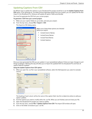 Chapter 4: Script and Panels Captions 
97 
Updating Captions From CSV 
An efficient way to update the captions in your Storyboard Pro project would be to use the Update Captions From CSV option. If you generate an .csv sheet (comma separated values) from your project, you can update the file then import it into Storyboard Pro. Doing so will update all caption fields automatically. 
You must first generate the CSV from your current project. 
To generate a CSV from your current project: 
1.Make sure your caption fields are up to date, and save your project. 
2.From the top menu, choose File > Export > CSV. 
The Export to CSV dialog opens. 
Once you have generated the CSV, you can update it in your spreadsheet software if there are major changes to such things as dialogue. Working this way will allow you to import the updated CSV into Storyboard Pro and have all caption fields be updated. 
Using the Update Captions from CSV option: 
1.When you open the .csv file in your spreadsheet software, select the field separator you used, for example comma. 
The heading of each column will be the name of the caption field. Use this to determine where to add your caption updates. 
2.Find the captions you need to modify within the .csv file. When you are finished, save and close your file. 
3.Open the Storyboard Pro project you need to update. 
4.From the top menu, choose File > Update Captions from CSV. The Import CSV window will open. 
5.Click on the folder to browse to your .csv file. 
Make sure at least these options are checked before you export: •Include Column Names•Include Scene Names•Include Panel Names•Include Captions  