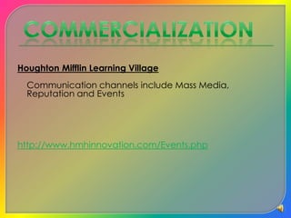 CommercializationHoughton Mifflin Learning Village 	Communication channels include Mass Media, Reputation and Eventshttp://www.hmhinnovation.com/Events.php  