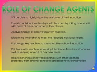    Role Of Change AgentsWill be able to highlight positive attributes of the innovation.	Establish individual relationships with teachers by taking time to visit with each of them and observe their classes.	Analyze findings of observations with teachers.	Explore the innovation to meet the teachers individual needs.	Encourage key teachers to speak to others about innovation.	Reinforce with teachers who adopt the innovations importance, as well as keeping abreast of any new issues.	Help teachers foster new relationships with other teachers preferably from another school to spread benefits of innovation.