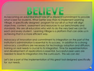 BelieveAs becoming an educator each one of us made a commitment to provide what is best for students. What better way than to implement Learning Village. A specifically designed  program for our all of us that will align objectives, content, assessment and resources to our benchmarks and standards. We are all educators who wish to do the very best we can for each and every student. Learning Village is a platform that can aide us in achieving that in a more efficient way.Advocacy of innovation and commitment to integration on the part of the institution's administration is essential to its success,  in addition to a strong advocacy ,conditions are necessary for technology adoption and diffusion, training on real needs is crucial to its integration  Time for experimentation and development of applications is essential. Successful peer users are needed to lead its integration into the curriculum.  This we can do!Let’s be a part of the implementation of this great tool designed specifically for  our needs.