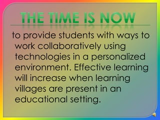 to provide students with ways to work collaboratively using technologies in a personalized environment. Effective learning will increase when learning villages are present in an educational setting. The TIME IS NOW
