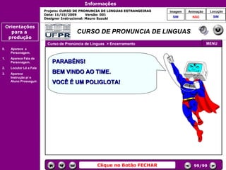 Informações
                           Projeto: CURSO DE PRONUNCIA DE LINGUAS ESTRANGEIRAS        Imagem    Animação    Locução
                           Data: 11/10/2009       Versão: 001
                                                                                       SIM        NÃO        SIM
                           Designer Instrucional: Mauro Suzuki

     Orientações
       para a                             CURSO DE PRONUNCIA DE LINGUAS
      produção
                            Curso de Pronúncia de Línguas > Encerramento                                   MENU
0.     Aparece a
       Personagem.
1.     Aparece Fala da
       Personagem.            PARABÉNS!
2.     Locutor Lê a Fala
3.     Aparece                BEM VINDO AO TIME.
       Instrução p/ o
                                                                                 Controles de
       Aluno Prosseguir.      VOCÊ É UM POLIGLOTA!                                navegação




                                                        DINÓSTICO
                                       Avaliação 1 do Módulo 1
                                                      2




                                                    Clique no Botão FECHAR                         99/99
 