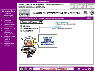 Informações
                           Projeto: CURSO DE PRONUNCIA DE LINGUAS ESTRANGEIRAS               Imagem     Animação    Locução
                           Data: 11/10/2009       Versão: 001
                                                                                                  SIM     NÃO        SIM
                           Designer Instrucional: Mauro Suzuki

     Orientações
       para a                             CURSO DE PRONUNCIA DE LINGUAS
      produção
                            Curso de Pronúncia de Línguas > Apresentação do Curso                                  MENU
0.     Aparece a
       Personagem.            Todas as Línguas                         Opção de Línguas
1.     Aparece Fala da                                                 Indica a Língua Selecionada
       Personagem.             BÁSICO                             Nível da Lição
2.     Locutor Lê a Fala       INTERMEDIÁRIO                      Indica o Nível dos Exercícios
3.     Aparece                 AVANÇADO                                                Controles de
       Instrução na
       Seguinte Ordem.                                                                  navegação
4.     Opção da Língua
       Desejada ou                                     ESTE É O
       Todas as                                         NOSSO
       Línguas.
                                                     AMBIENTE DE
5.     Opção do Nível
       da Lição.                                     APRENDIZADO




                                                    Clique no Botão AVANÇAR                                03/99
 