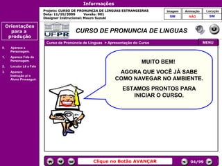 Informações
                           Projeto: CURSO DE PRONUNCIA DE LINGUAS ESTRANGEIRAS      Imagem   Animação    Locução
                           Data: 11/10/2009       Versão: 001
                                                                                     SIM       NÃO        SIM
                           Designer Instrucional: Mauro Suzuki

     Orientações
       para a                             CURSO DE PRONUNCIA DE LINGUAS
      produção
                            Curso de Pronúncia de Línguas > Apresentação do Curso                       MENU
0.     Aparece a
       Personagem.
1.     Aparece Fala da
       Personagem.
                                                                            MUITO BEM!
2.     Locutor Lê a Fala
3.     Aparece                                                  AGORA QUE VOCÊ JÁ SABE
                                                                          Controles de
       Instrução p/ o
       Aluno Prosseguir.                                       COMO NAVEGAR NO AMBIENTE.
                                                                           navegação

                                                                   ESTAMOS PRONTOS PARA
                                                                      INICIAR O CURSO.




                                                    Clique no Botão AVANÇAR                     04/99
 