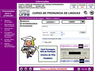 Informações
                           Projeto: CURSO DE PRONUNCIA DE LINGUAS ESTRANGEIRAS        Imagem    Animação    Locução
                           Data: 11/10/2009       Versão: 001
                                                                                       SIM        NÃO        SIM
                           Designer Instrucional: Mauro Suzuki

     Orientações
       para a                              CURSO DE PRONUNCIA DE LINGUAS
      produção
                            Curso de Pronúncia de Línguas > Básico > Lesson 1                              MENU
0.     Aparece a
                               BÁSICO                                              CORES
       Personagem.                                         LESSON 1
1.     Reprodução da           INTERMEDIÁRIO
       Palavra Original.       AVANÇADO
2.     Aluno Grava a
       sua Fala.
3.     O Programa
                                                                                 Controles de
       Compara o Grau                                                             navegação
       de Fidelidade a
       Pronúncia.
4.     Locutor Fala o
       Resultado.
5.     Aparece
       Instrução p/ o
       Aluno Prosseguir.

                                                    Você Conseguiu
                                                    85% de Perfeição
                                                     (mínimo de 70%)
                                                        Parabéns!




                                                    Clique no Botão AVANÇAR                        05/99
 